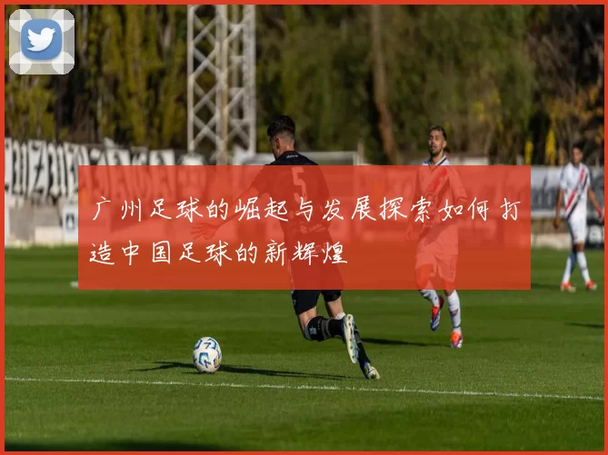 广州足球的崛起与发展探索如何打造中国足球的新辉煌