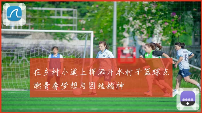 在乡村小道上挥洒汗水村子篮球点燃青春梦想与团结精神