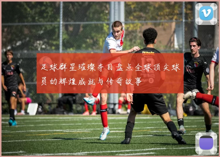 足球群星璀璨夺目盘点全球顶尖球员的辉煌成就与传奇故事