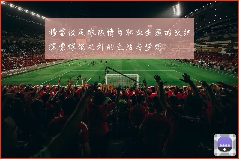 穆雷谈足球热情与职业生涯的交织探索球场之外的生活与梦想