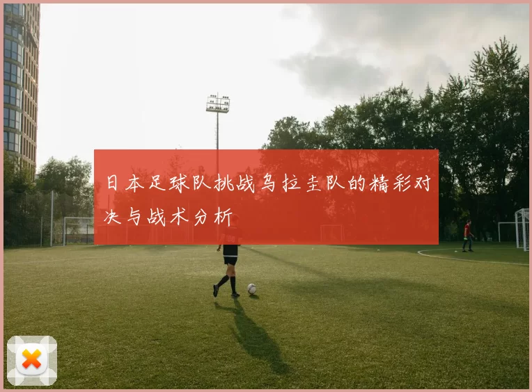 日本足球队挑战乌拉圭队的精彩对决与战术分析