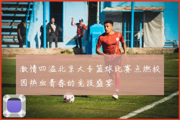 激情四溢北京大专篮球比赛点燃校园热血青春的竞技盛宴