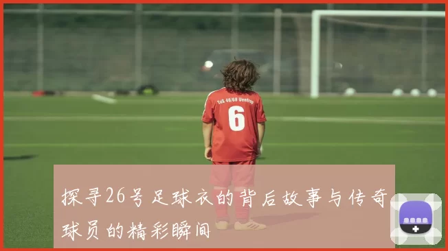 探寻26号足球衣的背后故事与传奇球员的精彩瞬间